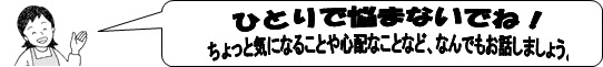 ひとりで悩まないでね！ちょっと気になることや心配なことなど、なんでもお話しましょう。